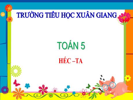 Bài giảng Toán Lớp 5 - Bài: Héc-ta - Năm học 2023-2024 - Trường Tiểu học Xuân Giang